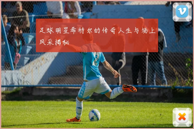 足球明星希特尔的传奇人生与场上风采揭秘