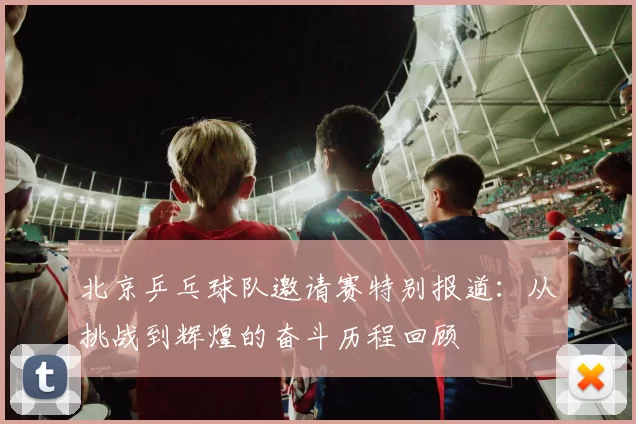北京乒乓球队邀请赛特别报道：从挑战到辉煌的奋斗历程回顾