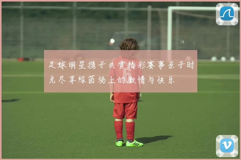 足球明星携子共赏精彩赛事亲子时光尽享绿茵场上的激情与快乐