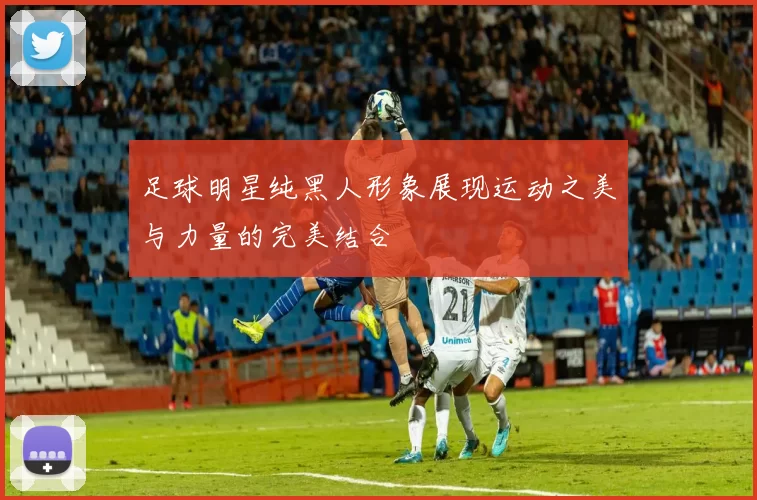 足球明星纯黑人形象展现运动之美与力量的完美结合