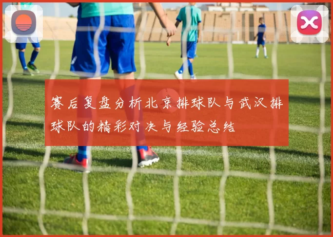 赛后复盘分析北京排球队与武汉排球队的精彩对决与经验总结