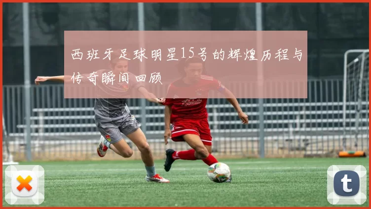 西班牙足球明星15号的辉煌历程与传奇瞬间回顾