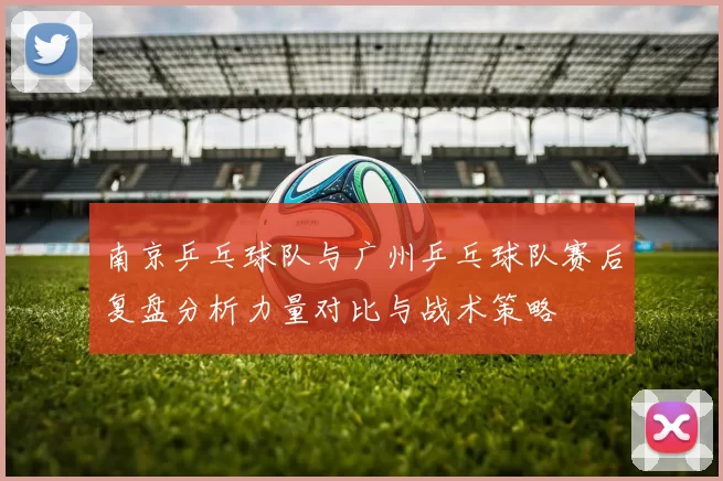 南京乒乓球队与广州乒乓球队赛后复盘分析力量对比与战术策略
